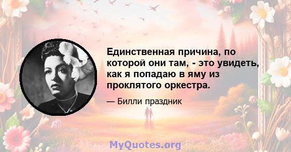 Единственная причина, по которой они там, - это увидеть, как я попадаю в яму из проклятого оркестра.