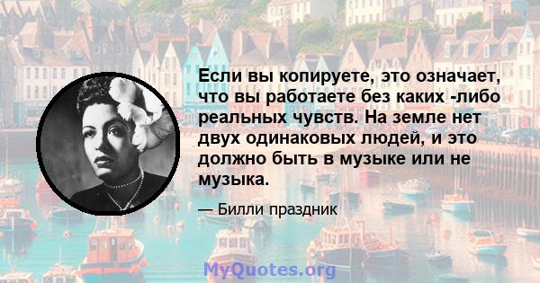 Если вы копируете, это означает, что вы работаете без каких -либо реальных чувств. На земле нет двух одинаковых людей, и это должно быть в музыке или не музыка.