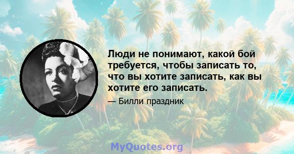 Люди не понимают, какой бой требуется, чтобы записать то, что вы хотите записать, как вы хотите его записать.