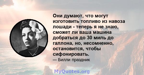 Они думают, что могут изготовить топливо из навоза лошади - теперь я не знаю, сможет ли ваша машина добраться до 30 миль до галлона, но, несомненно, остановится, чтобы сифонировать.