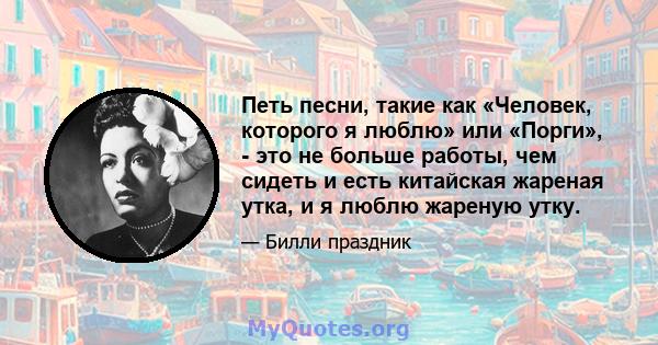 Петь песни, такие как «Человек, которого я люблю» или «Порги», - это не больше работы, чем сидеть и есть китайская жареная утка, и я люблю жареную утку.