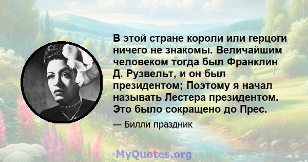 В этой стране короли или герцоги ничего не знакомы. Величайшим человеком тогда был Франклин Д. Рузвельт, и он был президентом; Поэтому я начал называть Лестера президентом. Это было сокращено до Прес.