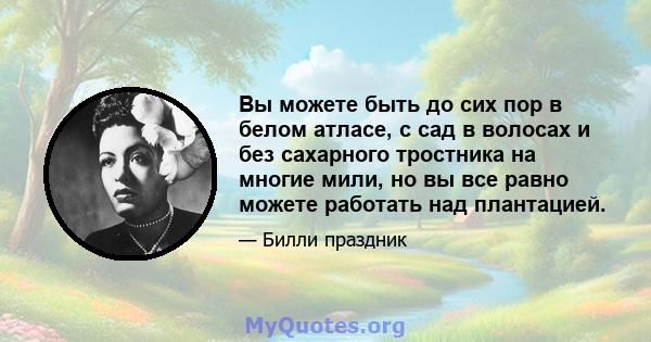 Вы можете быть до сих пор в белом атласе, с сад в волосах и без сахарного тростника на многие мили, но вы все равно можете работать над плантацией.