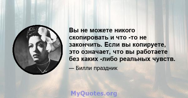 Вы не можете никого скопировать и что -то не закончить. Если вы копируете, это означает, что вы работаете без каких -либо реальных чувств.