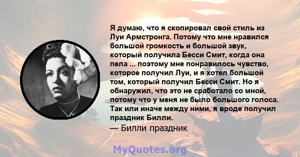 Я думаю, что я скопировал свой стиль из Луи Армстронга. Потому что мне нравился большой громкость и большой звук, который получила Бесси Смит, когда она пела ... поэтому мне понравилось чувство, которое получил Луи, и я 