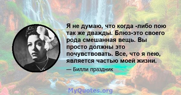 Я не думаю, что когда -либо пою так же дважды. Блюз-это своего рода смешанная вещь. Вы просто должны это почувствовать. Все, что я пею, является частью моей жизни.