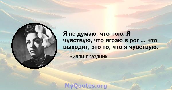 Я не думаю, что пою. Я чувствую, что играю в рог ... что выходит, это то, что я чувствую.