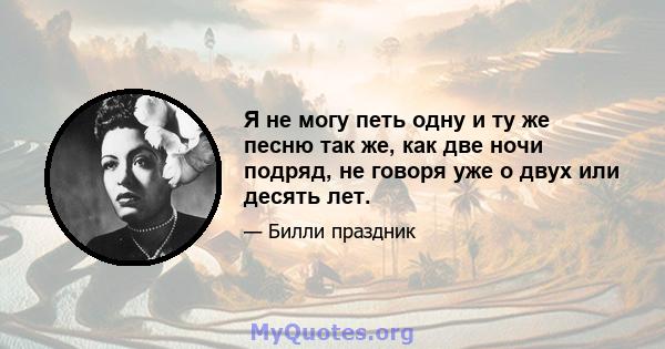 Я не могу петь одну и ту же песню так же, как две ночи подряд, не говоря уже о двух или десять лет.