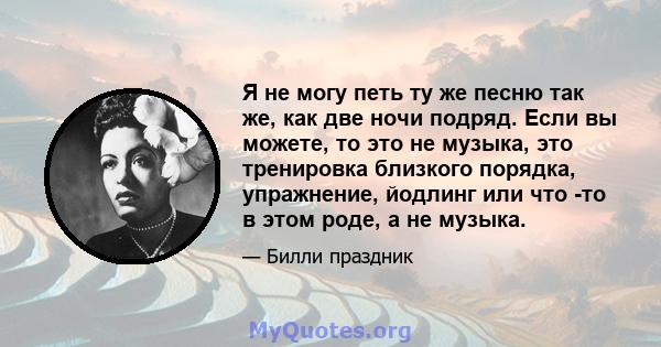 Я не могу петь ту же песню так же, как две ночи подряд. Если вы можете, то это не музыка, это тренировка близкого порядка, упражнение, йодлинг или что -то в этом роде, а не музыка.