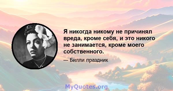 Я никогда никому не причинял вреда, кроме себя, и это никого не занимается, кроме моего собственного.