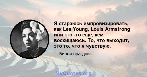 Я стараюсь импровизировать, как Les Young, Louis Armstrong или кто -то еще, кем восхищаюсь. То, что выходит, это то, что я чувствую.