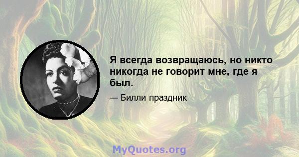 Я всегда возвращаюсь, но никто никогда не говорит мне, где я был.