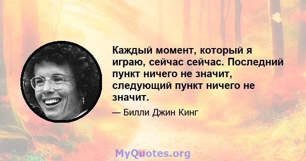 Каждый момент, который я играю, сейчас сейчас. Последний пункт ничего не значит, следующий пункт ничего не значит.