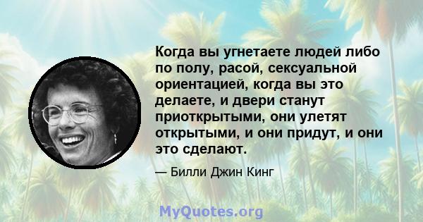 Когда вы угнетаете людей либо по полу, расой, сексуальной ориентацией, когда вы это делаете, и двери станут приоткрытыми, они улетят открытыми, и они придут, и они это сделают.