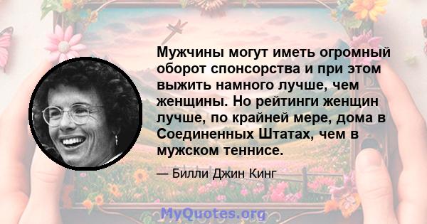 Мужчины могут иметь огромный оборот спонсорства и при этом выжить намного лучше, чем женщины. Но рейтинги женщин лучше, по крайней мере, дома в Соединенных Штатах, чем в мужском теннисе.