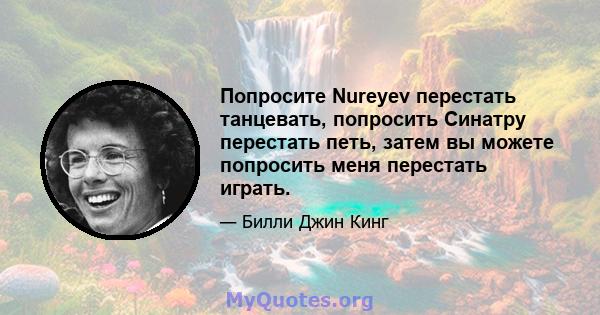 Попросите Nureyev перестать танцевать, попросить Синатру перестать петь, затем вы можете попросить меня перестать играть.