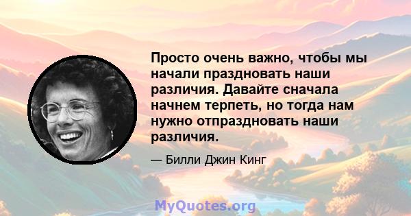 Просто очень важно, чтобы мы начали праздновать наши различия. Давайте сначала начнем терпеть, но тогда нам нужно отпраздновать наши различия.