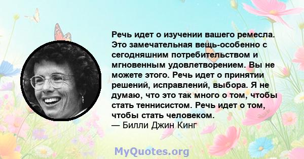 Речь идет о изучении вашего ремесла. Это замечательная вещь-особенно с сегодняшним потребительством и мгновенным удовлетворением. Вы не можете этого. Речь идет о принятии решений, исправлений, выбора. Я не думаю, что