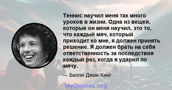 Теннис научил меня так много уроков в жизни. Одна из вещей, которые он меня научил, это то, что каждый мяч, который приходит ко мне, я должен принять решение. Я должен брать на себя ответственность за последствия каждый 