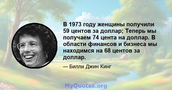 В 1973 году женщины получили 59 центов за доллар; Теперь мы получаем 74 цента на доллар. В области финансов и бизнеса мы находимся на 68 центов за доллар.