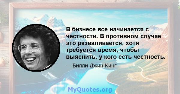 В бизнесе все начинается с честности. В противном случае это разваливается, хотя требуется время, чтобы выяснить, у кого есть честность.