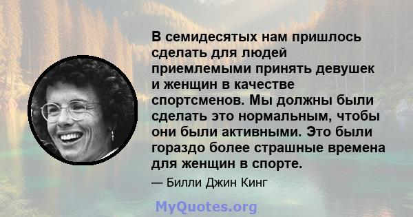 В семидесятых нам пришлось сделать для людей приемлемыми принять девушек и женщин в качестве спортсменов. Мы должны были сделать это нормальным, чтобы они были активными. Это были гораздо более страшные времена для