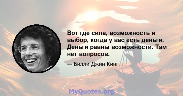 Вот где сила, возможность и выбор, когда у вас есть деньги. Деньги равны возможности. Там нет вопросов.