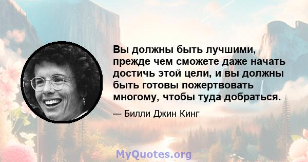 Вы должны быть лучшими, прежде чем сможете даже начать достичь этой цели, и вы должны быть готовы пожертвовать многому, чтобы туда добраться.