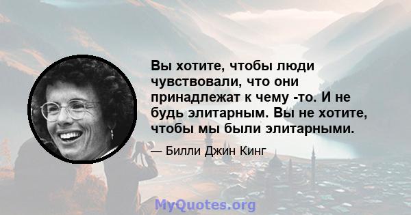 Вы хотите, чтобы люди чувствовали, что они принадлежат к чему -то. И не будь элитарным. Вы не хотите, чтобы мы были элитарными.