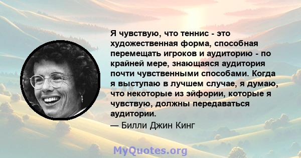 Я чувствую, что теннис - это художественная форма, способная перемещать игроков и аудиторию - по крайней мере, знающаяся аудитория почти чувственными способами. Когда я выступаю в лучшем случае, я думаю, что некоторые