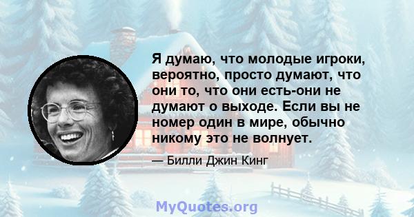 Я думаю, что молодые игроки, вероятно, просто думают, что они то, что они есть-они не думают о выходе. Если вы не номер один в мире, обычно никому это не волнует.