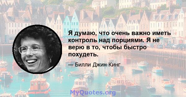 Я думаю, что очень важно иметь контроль над порциями. Я не верю в то, чтобы быстро похудеть.