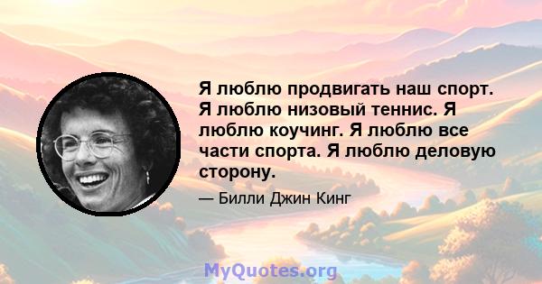 Я люблю продвигать наш спорт. Я люблю низовый теннис. Я люблю коучинг. Я люблю все части спорта. Я люблю деловую сторону.