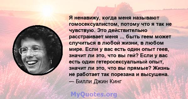 Я ненавижу, когда меня называют гомосексуалистом, потому что я так не чувствую. Это действительно расстраивает меня ... быть геем может случиться в любой жизни, в любом мире. Если у вас есть один опыт геев, значит ли