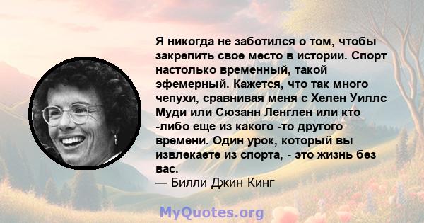 Я никогда не заботился о том, чтобы закрепить свое место в истории. Спорт настолько временный, такой эфемерный. Кажется, что так много чепухи, сравнивая меня с Хелен Уиллс Муди или Сюзанн Ленглен или кто -либо еще из