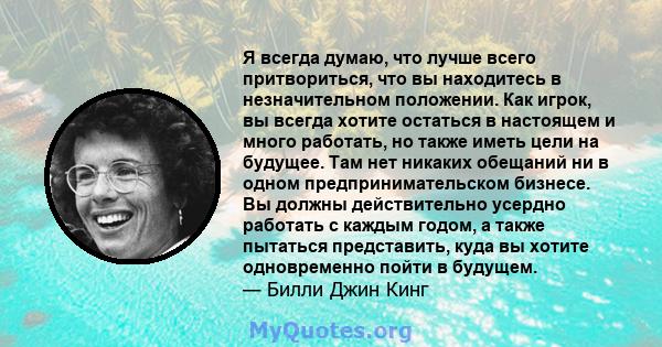 Я всегда думаю, что лучше всего притвориться, что вы находитесь в незначительном положении. Как игрок, вы всегда хотите остаться в настоящем и много работать, но также иметь цели на будущее. Там нет никаких обещаний ни