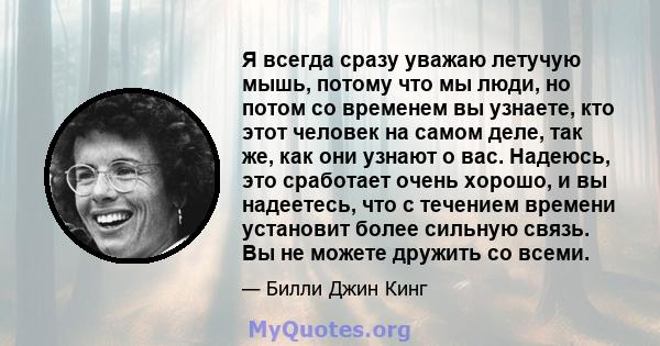 Я всегда сразу уважаю летучую мышь, потому что мы люди, но потом со временем вы узнаете, кто этот человек на самом деле, так же, как они узнают о вас. Надеюсь, это сработает очень хорошо, и вы надеетесь, что с течением