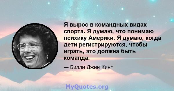 Я вырос в командных видах спорта. Я думаю, что понимаю психику Америки. Я думаю, когда дети регистрируются, чтобы играть, это должна быть команда.