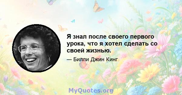 Я знал после своего первого урока, что я хотел сделать со своей жизнью.