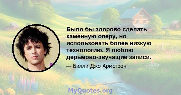 Было бы здорово сделать каменную оперу, но использовать более низкую технологию. Я люблю дерьмово-звучащие записи.