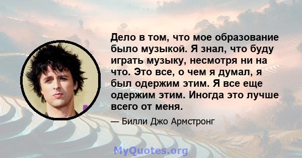 Дело в том, что мое образование было музыкой. Я знал, что буду играть музыку, несмотря ни на что. Это все, о чем я думал, я был одержим этим. Я все еще одержим этим. Иногда это лучше всего от меня.