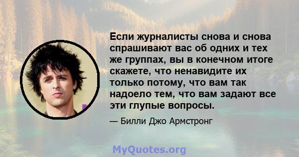 Если журналисты снова и снова спрашивают вас об одних и тех же группах, вы в конечном итоге скажете, что ненавидите их только потому, что вам так надоело тем, что вам задают все эти глупые вопросы.