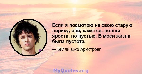 Если я посмотрю на свою старую лирику, они, кажется, полны ярости, но пустые. В моей жизни была пустота.