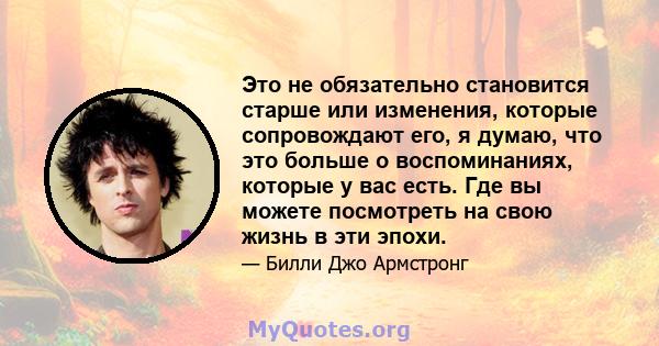 Это не обязательно становится старше или изменения, которые сопровождают его, я думаю, что это больше о воспоминаниях, которые у вас есть. Где вы можете посмотреть на свою жизнь в эти эпохи.