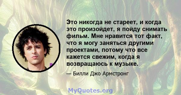 Это никогда не стареет, и когда это произойдет, я пойду снимать фильм. Мне нравится тот факт, что я могу заняться другими проектами, потому что все кажется свежим, когда я возвращаюсь к музыке.