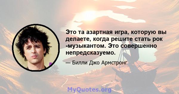 Это та азартная игра, которую вы делаете, когда решите стать рок -музыкантом. Это совершенно непредсказуемо.