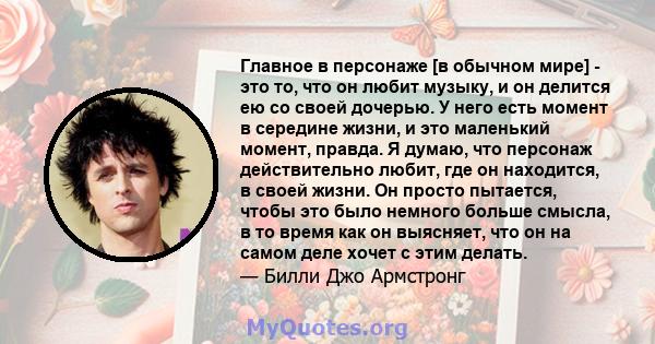 Главное в персонаже [в обычном мире] - это то, что он любит музыку, и он делится ею со своей дочерью. У него есть момент в середине жизни, и это маленький момент, правда. Я думаю, что персонаж действительно любит, где