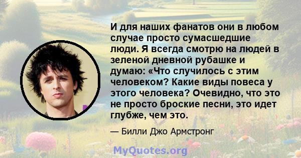 И для наших фанатов они в любом случае просто сумасшедшие люди. Я всегда смотрю на людей в зеленой дневной рубашке и думаю: «Что случилось с этим человеком? Какие виды повеса у этого человека? Очевидно, что это не