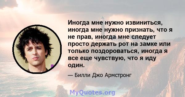 Иногда мне нужно извиниться, иногда мне нужно признать, что я не прав, иногда мне следует просто держать рот на замке или только поздороваться, иногда я все еще чувствую, что я иду один.