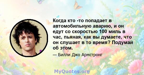 Когда кто -то попадает в автомобильную аварию, и он едут со скоростью 100 миль в час, пьяная, как вы думаете, что он слушает в то время? Подумай об этом.